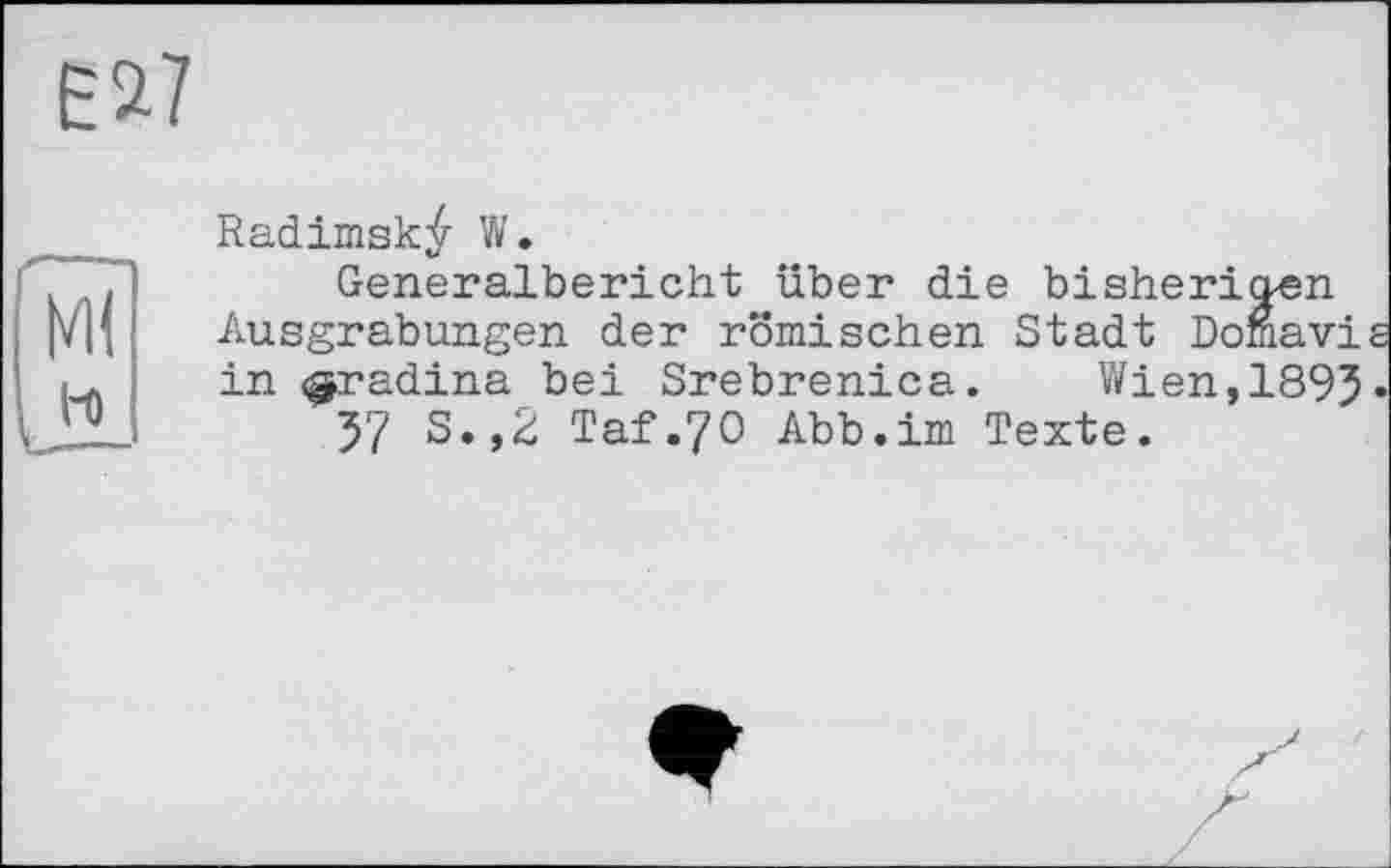 ﻿Е*7
Radimsk^ W.
Generalbericht über die bisherigen Ausgrabungen der römischen Stadt Domavis in «^radina bei Srebrenica. Wien, 1895•
57 S.,2 Taf.70 Abb.im Texte.